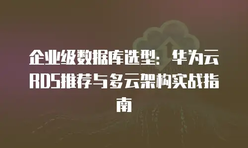 企业级数据库选型：华为云RDS推荐与多云架构实战指南