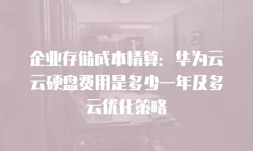 企业存储成本精算：华为云云硬盘费用是多少一年及多云优化策略