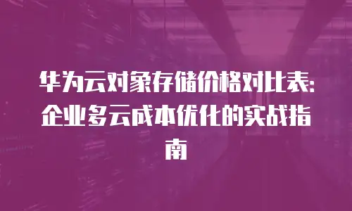 华为云对象存储价格对比表：企业多云成本优化的实战指南
