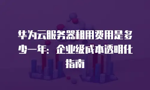 华为云服务器租用费用是多少一年：企业级成本透明化指南
