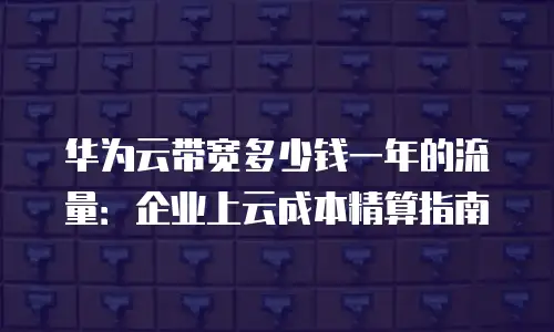 华为云带宽多少钱一年的流量：企业上云成本精算指南