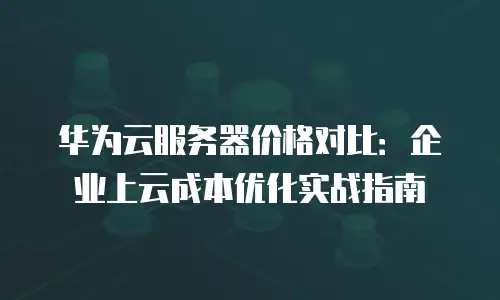 华为云服务器价格对比：企业上云成本优化实战指南