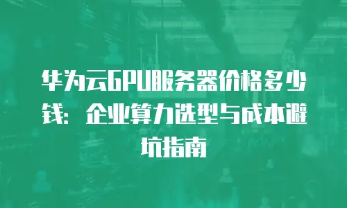 华为云GPU服务器价格多少钱：企业算力选型与成本避坑指南