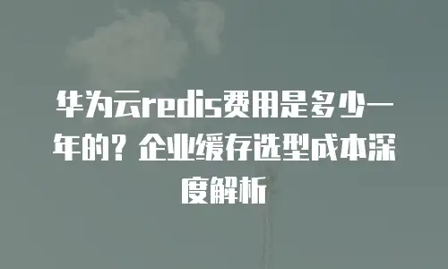 华为云redis费用是多少一年的？企业缓存选型成本深度解析
