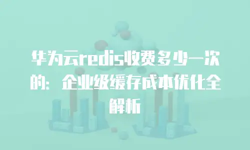 华为云redis收费多少一次的：企业级缓存成本优化全解析