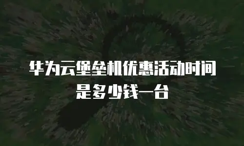 华为云堡垒机优惠活动时间是多少钱一台