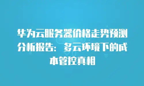 华为云服务器价格走势预测分析报告：多云环境下的成本管控真相