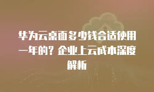 华为云桌面多少钱合适使用一年的？企业上云成本深度解析