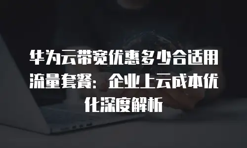 华为云带宽优惠多少合适用流量套餐：企业上云成本优化深度解析