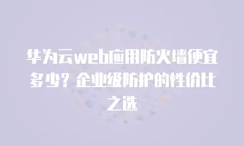 华为云web应用防火墙便宜多少？企业级防护的性价比之选