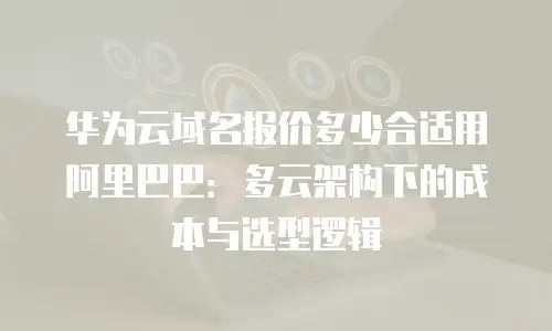 华为云域名报价多少合适用阿里巴巴：多云架构下的成本与选型逻辑