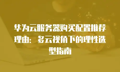 华为云服务器购买配置推荐理由：多云视角下的理性选型指南