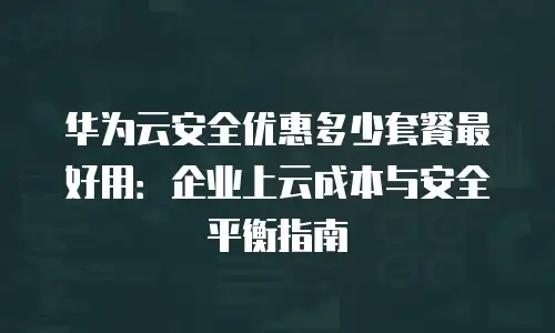 华为云安全优惠多少套餐最好用：企业上云成本与安全平衡指南