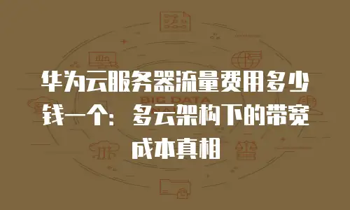华为云服务器流量费用多少钱一个：多云架构下的带宽成本真相