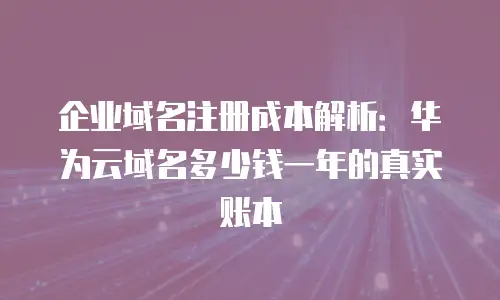 企业域名注册成本解析：华为云域名多少钱一年的真实账本