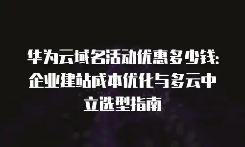 华为云域名活动优惠多少钱：企业建站成本优化与多云中立选型指南