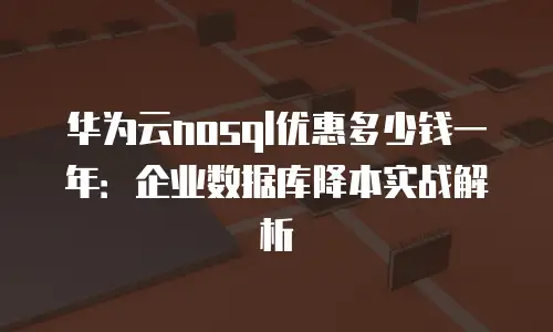 华为云nosql优惠多少钱一年：企业数据库降本实战解析