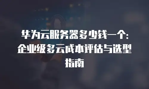 华为云服务器多少钱一个：企业级多云成本评估与选型指南