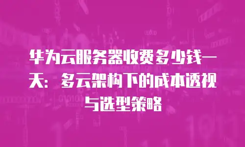 华为云服务器收费多少钱一天：多云架构下的成本透视与选型策略