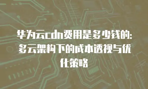 华为云cdn费用是多少钱的：多云架构下的成本透视与优化策略