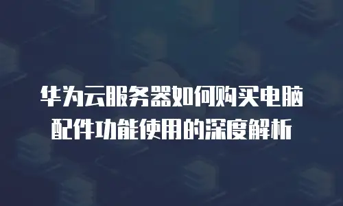 华为云服务器如何购买电脑配件功能使用的深度解析
