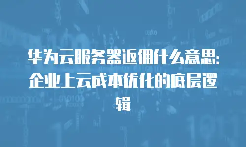华为云服务器返佣什么意思：企业上云成本优化的底层逻辑