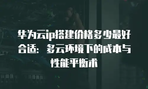 华为云ip搭建价格多少最好合适：多云环境下的成本与性能平衡术