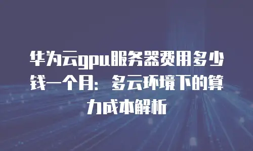 华为云gpu服务器费用多少钱一个月：多云环境下的算力成本解析