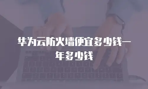 华为云防火墙便宜多少钱一年多少钱