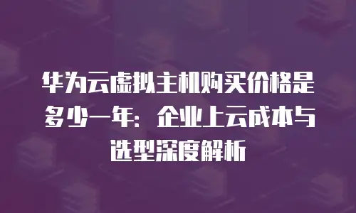 华为云虚拟主机购买价格是多少一年：企业上云成本与选型深度解析