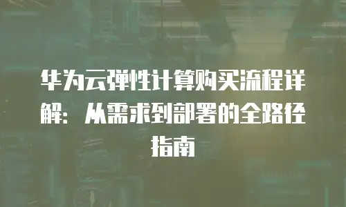 华为云弹性计算购买流程详解：从需求到部署的全路径指南