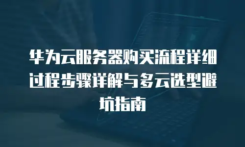 华为云服务器购买流程详细过程步骤详解与多云选型避坑指南