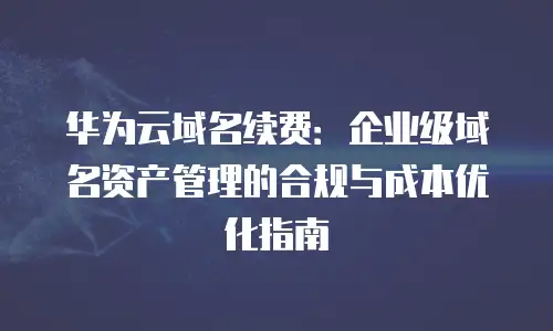 华为云域名续费：企业级域名资产管理的合规与成本优化指南