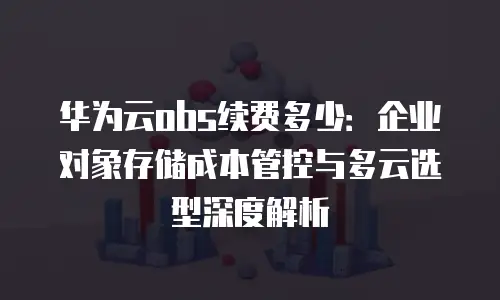 华为云obs续费多少：企业对象存储成本管控与多云选型深度解析
