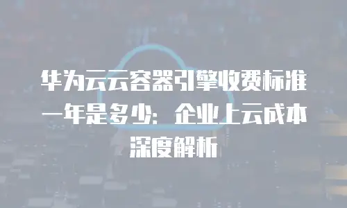 华为云云容器引擎收费标准一年是多少：企业上云成本深度解析
