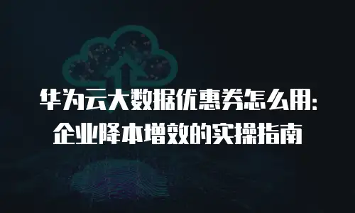 华为云大数据优惠券怎么用：企业降本增效的实操指南