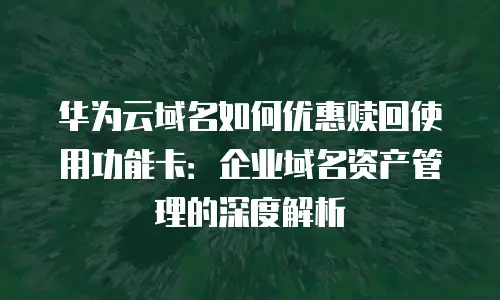华为云域名如何优惠赎回使用功能卡：企业域名资产管理的深度解析
