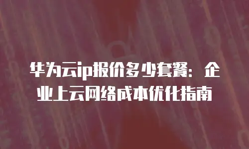 华为云ip报价多少套餐：企业上云网络成本优化指南
