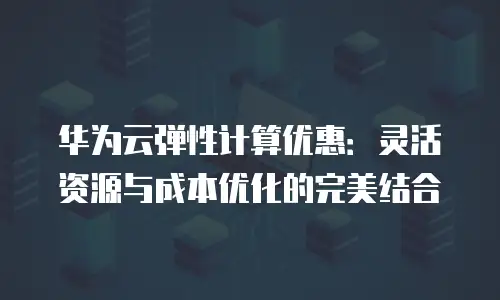 华为云弹性计算优惠：灵活资源与成本优化的完美结合