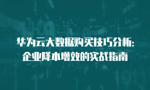 华为云大数据购买技巧分析：企业降本增效的实战指南