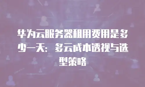 华为云服务器租用费用是多少一天：多云成本透视与选型策略