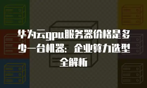 华为云gpu服务器价格是多少一台机器：企业算力选型全解析