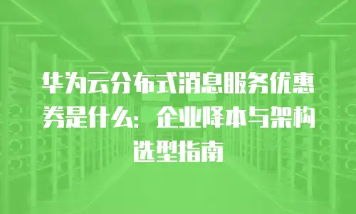 华为云分布式消息服务优惠券是什么：企业降本与架构选型指南
