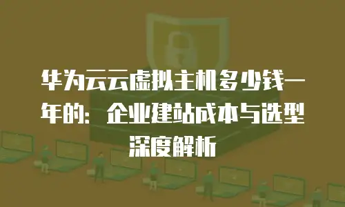 华为云云虚拟主机多少钱一年的：企业建站成本与选型深度解析