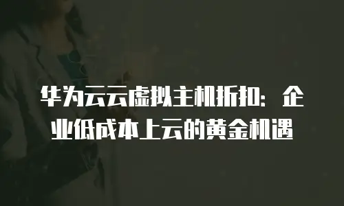 华为云云虚拟主机折扣：企业低成本上云的黄金机遇