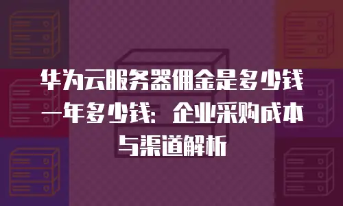华为云服务器佣金是多少钱一年多少钱：企业采购成本与渠道解析
