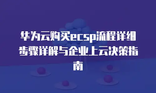 华为云购买ecsp流程详细步骤详解与企业上云决策指南