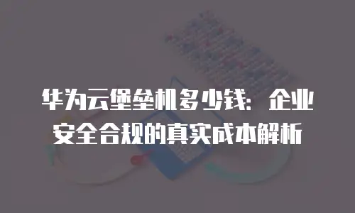 华为云堡垒机多少钱：企业安全合规的真实成本解析