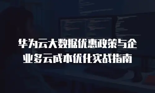 华为云大数据优惠政策与企业多云成本优化实战指南