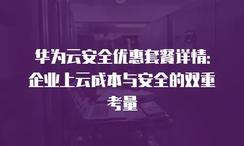 华为云安全优惠套餐详情：企业上云成本与安全的双重考量